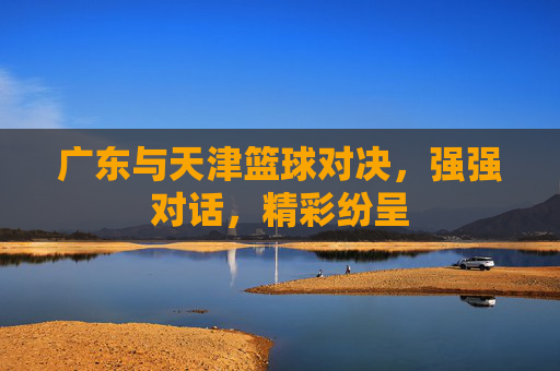 广东与天津篮球对决,强强对话,精彩纷呈