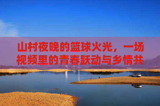 山村夜晚的篮球火光，一场视频里的青春跃动与乡情共鸣，山村夜晚的篮球火光，青春跃动与乡情共鸣