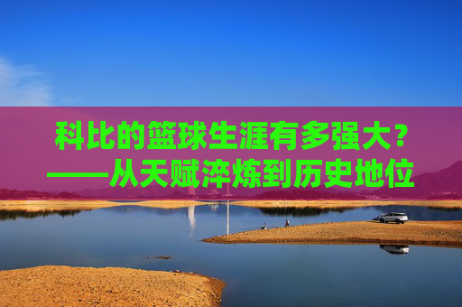 科比的篮球生涯有多强大?——从天赋淬炼到历史地位的巅峰诠释