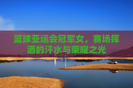 篮球亚运会冠军女，赛场挥洒的汗水与荣耀之光