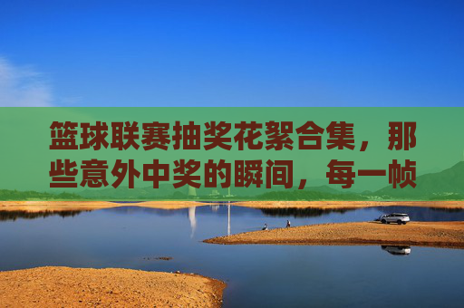篮球联赛抽奖花絮合集,那些意外中奖的瞬间,每一帧都充满欢乐与惊喜!篮球联赛抽奖花絮合集,那些意外中奖的欢乐瞬间,每一帧都充满惊喜!