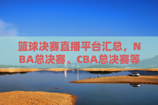 篮球决赛直播平台汇总,NBA总决赛、CBA总决赛等赛事哪个台播?