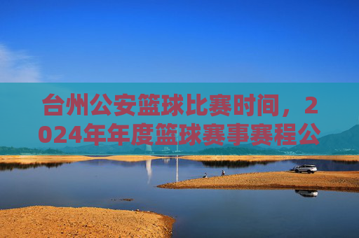 台州公安篮球比赛时间，2024年年度篮球赛事赛程公布，共话警队风采与团结，台州公安篮球赛2024年赛程公布，共话警队风采与团结