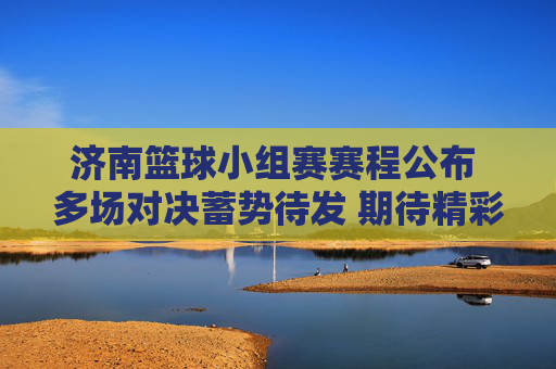 济南篮球小组赛赛程公布 多场对决蓄势待发 期待精彩篮球盛宴