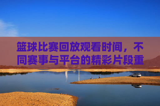 篮球比赛回放观看时间,不同赛事与平台的精彩片段重温指南,篮球比赛回放观看时间,不同赛事与平台精彩片段重温指南