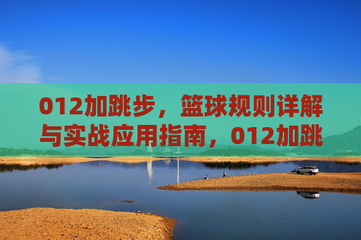 012加跳步，篮球规则详解与实战应用指南，012加跳步，篮球规则详解与实战应用指南
