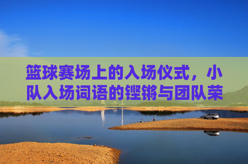 篮球赛场上的入场仪式,小队入场词语的铿锵与团队荣耀