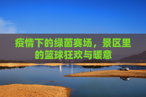 疫情下的绿茵赛场,景区里的篮球狂欢与暖意