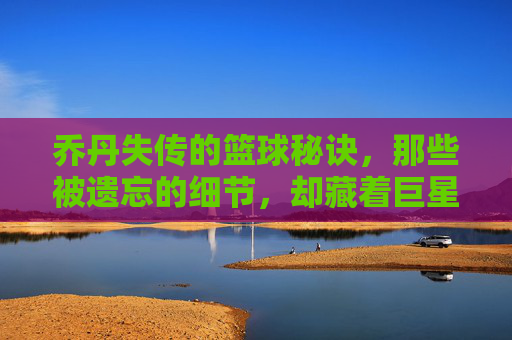 乔丹失传的篮球秘诀，那些被遗忘的细节，却藏着巨星的高度