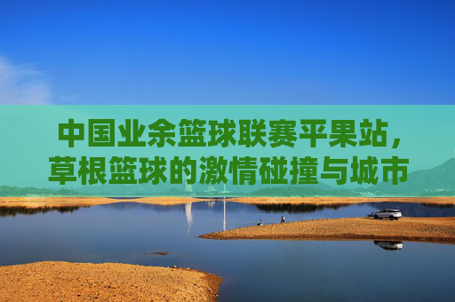 中国业余篮球联赛平果站，草根篮球的激情碰撞与城市活力的绽放