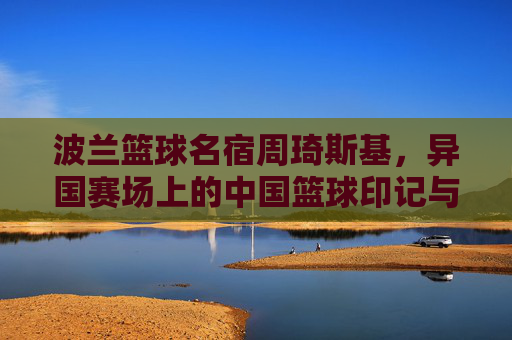 波兰篮球名宿周琦斯基，异国赛场上的中国篮球印记与体育文化交流