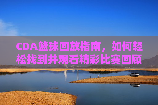 CDA篮球回放指南，如何轻松找到并观看精彩比赛回顾，CDA篮球回放指南，轻松找到并观看精彩比赛回顾