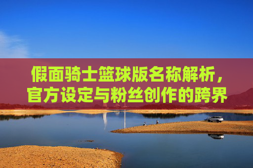 假面骑士篮球版名称解析，官方设定与粉丝创作的跨界探索