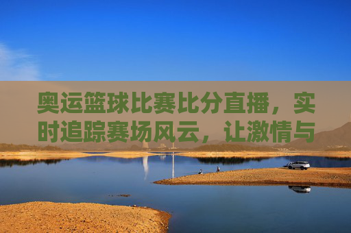 奥运篮球比赛比分直播，实时追踪赛场风云，让激情与热血触手可及