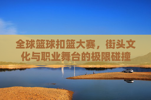 全球篮球扣篮大赛,街头文化与职业舞台的极限碰撞
