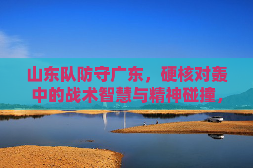 山东队防守广东，硬核对轰中的战术智慧与精神碰撞，山东防守广东，硬核对轰中的战术智慧与精神碰撞