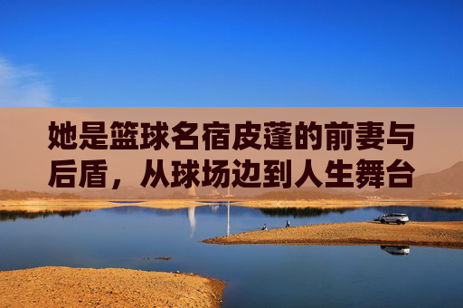 她是篮球名宿皮蓬的前妻与后盾,从球场边到人生舞台的蜕变