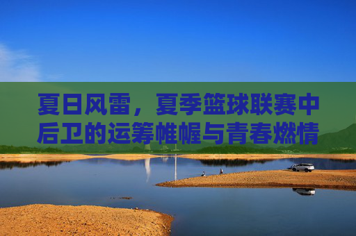 夏日风雷，夏季篮球联赛中后卫的运筹帷幄与青春燃情