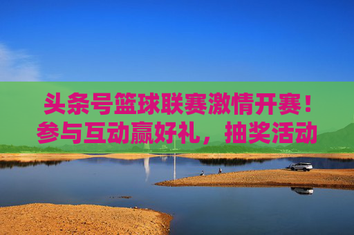 头条号篮球联赛激情开赛！参与互动赢好礼，抽奖活动火热开启！