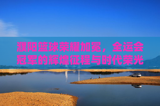 濮阳篮球荣耀加冕,全运会冠军的辉煌征程与时代荣光,濮阳篮球全运会夺冠,辉煌征程与时代荣光