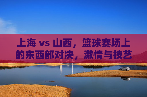 上海 vs 山西，篮球赛场上的东西部对决，激情与技艺的碰撞
