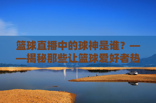 篮球直播中的球神是谁？——揭秘那些让篮球爱好者热血沸腾的直播大神