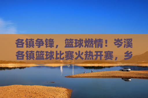 各镇争锋,篮球燃情!岑溪各镇篮球比赛火热开赛,乡镇赛场激情碰撞