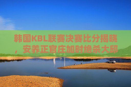 韩国KBL联赛决赛比分揭晓，安养正官庄加时绝杀大邱韩成，以104-102加时胜出，夺得队史首冠