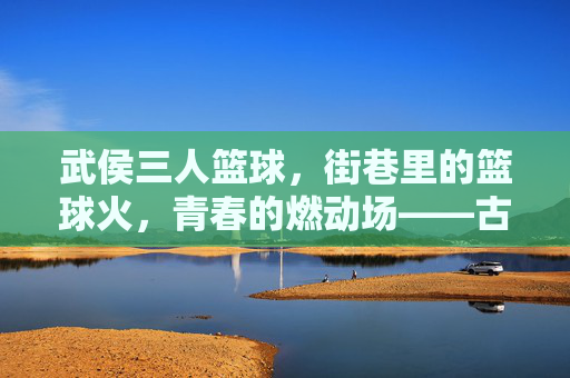 武侯三人篮球,街巷里的篮球火,青春的燃动场——古蜀风韵里的现代活力燃情