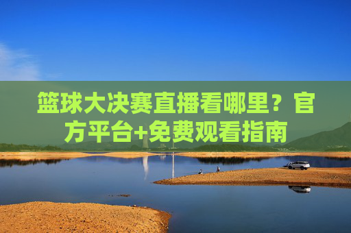 篮球大决赛直播看哪里？官方平台+免费观看指南