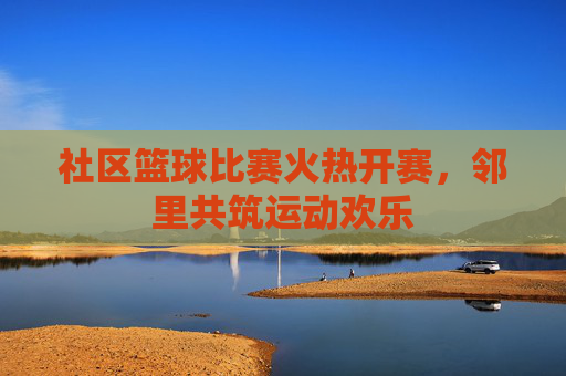 社区篮球比赛火热开赛，邻里共筑运动欢乐