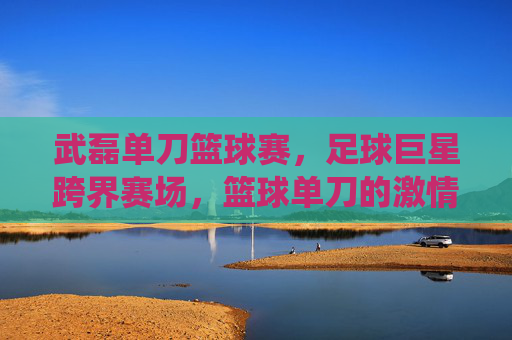 武磊单刀篮球赛，足球巨星跨界赛场，篮球单刀的激情演绎