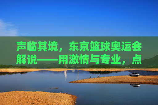 声临其境,东京篮球奥运会解说——用激情与专业,点燃赛场热血,传递篮球精神