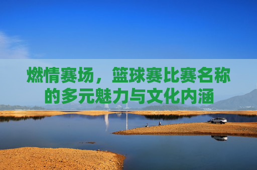 燃情赛场,篮球赛比赛名称的多元魅力与文化内涵