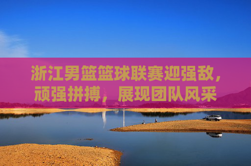 浙江男篮篮球联赛迎强敌,顽强拼搏,展现团队风采