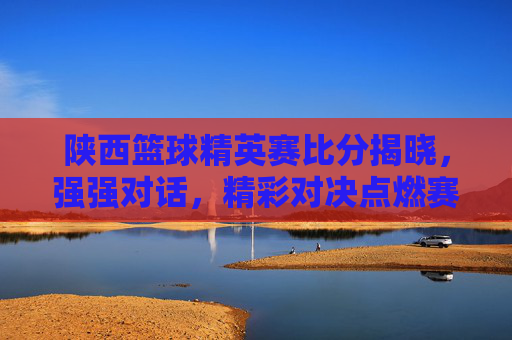 陕西篮球精英赛比分揭晓，强强对话，精彩对决点燃赛场激情