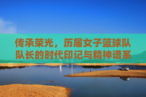 传承荣光,历届女子篮球队队长的时代印记与精神谱系,传承荣光,历届女子篮球队队长的时代印记与精神谱系