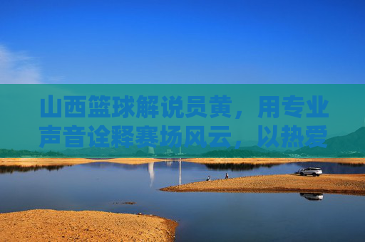 山西篮球解说员黄，用专业声音诠释赛场风云，以热爱传递篮球精神