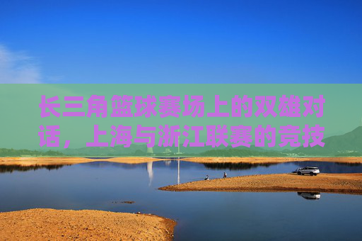 长三角篮球赛场上的双雄对话,上海与浙江联赛的竞技博弈与区域融合
