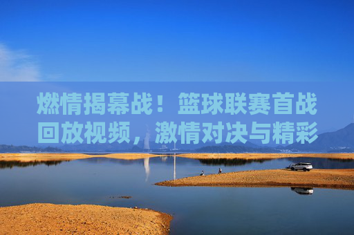 燃情揭幕战!篮球联赛首战回放视频,激情对决与精彩瞬间全记录