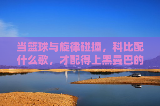 当篮球与旋律碰撞,科比配什么歌,才配得上黑曼巴的传奇
