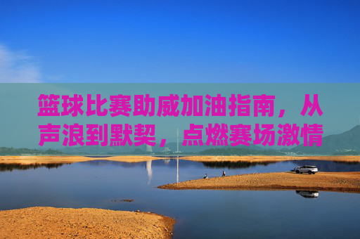 篮球比赛助威加油指南，从声浪到默契，点燃赛场激情