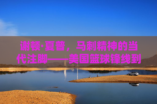 谢顿·夏普,马刺精神的当代注脚——美国篮球锋线到内线的蜕变与传承
