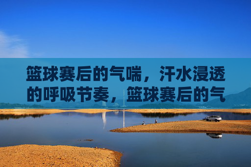 篮球赛后的气喘,汗水浸透的呼吸节奏,篮球赛后的气喘,汗水浸透的呼吸节奏