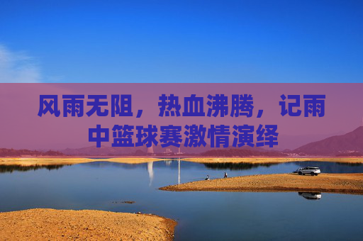 风雨无阻,热血沸腾,记雨中篮球赛激情演绎