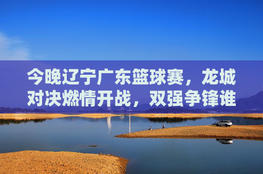 今晚辽宁广东篮球赛,龙城对决燃情开战,双强争锋谁能更胜一筹?