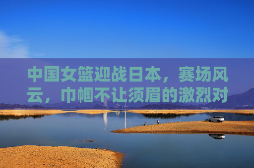 中国女篮迎战日本，赛场风云，巾帼不让须眉的激烈对决