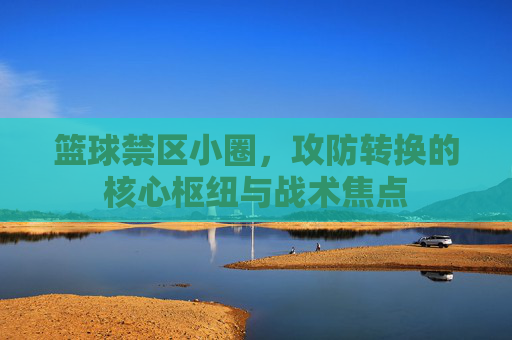 篮球禁区小圈,攻防转换的核心枢纽与战术焦点