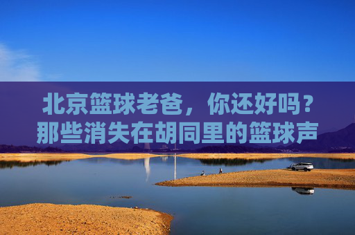 北京篮球老爸，你还好吗？那些消失在胡同里的篮球声