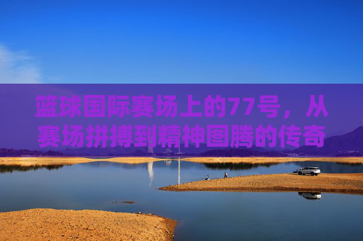 篮球国际赛场上的77号，从赛场拼搏到精神图腾的传奇之旅，篮球国际赛场上的77号，从赛场拼搏到精神图腾的传奇之旅